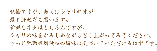 私論ですが、寿司はシャリの味が最も肝心だと思います。新鮮なネタはもちろんですが、シャリの味をかみしめながら召し上がってみてください。きっと弥助寿司独特の旨みに気づいていただけるはずです。